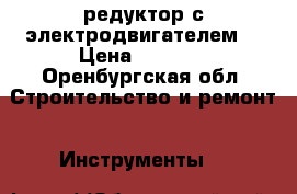 редуктор с электродвигателем  › Цена ­ 3 500 - Оренбургская обл. Строительство и ремонт » Инструменты   